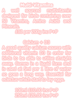 Multi-Vitamins A well sourced multivitamin designed for birds containing over 50 Vitamins, Amino Acids and Minerals. £12 per 200g inc P+P  Calcium + D3 A good quality calcium source with additional vitamin D3 in order for birds to be able to utilise straight away. Comes in a liquid form and is used at 5ml per 1 litre of water so goes a long way. Essential for eclectus which start to lay eggs.  100ml £10.00 inc P+P 250ml £20.00 inc P+P