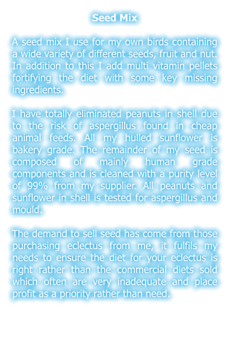 Seed Mix  A seed mix I use for my own birds containing a wide variety of different seeds, fruit and nut. In addition to this I add multi vitamin pellets fortifying the diet with some key missing ingredients.  I have totally eliminated peanuts in shell due to the risk of aspergillus found in cheap animal feeds. All my hulled sunflower is bakery grade. The remainder of my seed is composed of mainly human grade components and is cleaned with a purity level of 99% from my supplier. All peanuts and sunflower in shell is tested for aspergillus and mould.  The demand to sell seed has come from those purchasing eclectus from me, it fulfils my needs to ensure the diet for your eclectus is right rather than the commercial diets sold which often are very inadequate and place profit as a priority rather than need.