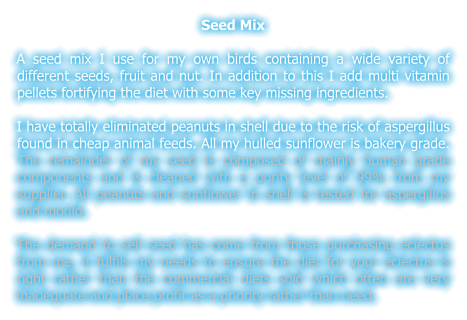 Seed Mix  A seed mix I use for my own birds containing a wide variety of different seeds, fruit and nut. In addition to this I add multi vitamin pellets fortifying the diet with some key missing ingredients.  I have totally eliminated peanuts in shell due to the risk of aspergillus found in cheap animal feeds. All my hulled sunflower is bakery grade. The remainder of my seed is composed of mainly human grade components and is cleaned with a purity level of 99% from my supplier. All peanuts and sunflower in shell is tested for aspergillus and mould.  The demand to sell seed has come from those purchasing eclectus from me, it fulfils my needs to ensure the diet for your eclectus is right rather than the commercial diets sold which often are very inadequate and place profit as a priority rather than need.